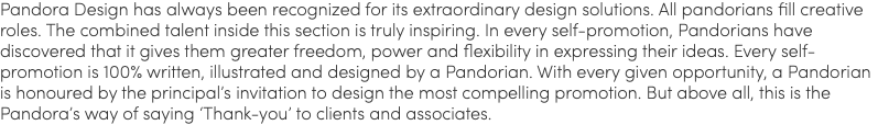 Pandora Design has always been recognized for its extraordinary design solutions. All pandorians fill creative roles. The combined talent inside this section is truly inspiring. In every self-promotion, Pandorians have discovered that it gives them greater freedom, power and flexibility in expressing their ideas. Every self-promotion is 100% written, illustrated and designed by a Pandorian. With every given opportunity, a Pandorian is honoured by the principal’s invitation to design the most compelling promotion. But above all, this is the Pandora’s way of saying ‘Thank-you’ to clients and associates.