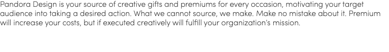 Pandora Design is your source of creative gifts and premiums for every occasion, motivating your target audience into taking a desired action. What we cannot source, we make. Make no mistake about it. Premium will increase your costs, but if executed creatively will fulfill your organization’s mission.