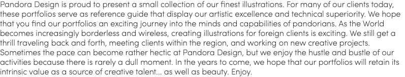 Pandora Design is proud to present a small collection of our finest illustrations. For many of our clients today, these portfolios serve as reference guide that display our artistic excellence and technical superiority. We hope that you find our portfolios an exciting journey into the minds and capabilities of pandorians. As the World becomes increasingly borderless and wireless, creating illustrations for foreign clients is exciting. We still get a thrill traveling back and forth, meeting clients within the region, and working on new creative projects. Sometimes the pace can become rather hectic at Pandora Design, but we enjoy the hustle and bustle of our activities because there is rarely a dull moment. In the years to come, we hope that our portfolios will retain its intrinsic value as a source of creative talent... as well as beauty. Enjoy.