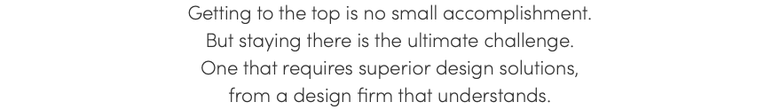 Getting to the top is no small accomplishment. But staying there is the ultimate challenge. One that requires superior design solutions, from a design firm that understands. 