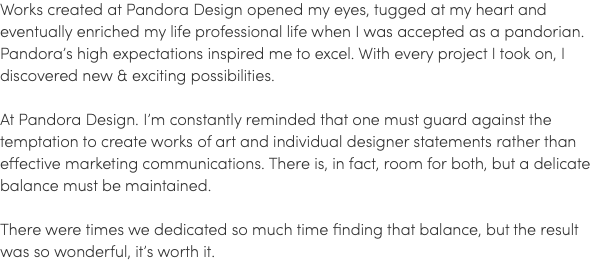 Works created at Pandora Design opened my eyes, tugged at my heart and eventually enriched my life professional life when I was accepted as a pandorian. Pandora’s high expectations inspired me to excel. With every project I took on, I discovered new & exciting possibilities. At Pandora Design. I’m constantly reminded that one must guard against the temptation to create works of art and individual designer statements rather than effective marketing communications. There is, in fact, room for both, but a delicate balance must be maintained. There were times we dedicated so much time finding that balance, but the result was so wonderful, it’s worth it.