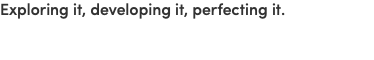 Exploring it, developing it, perfecting it.