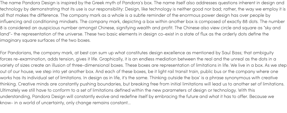 The name Pandora Design is inspired by the Greek myth of Pandora’s box. The name itself also addresses questions inherent in design and technology by demonstrating that its use is our responsibility: Design, like technology is neither good nor bad; rather, the way we employ it is all that makes the difference. The company mark as a whole is a subtle reminder of the enormous power design has over people by influencing and conditioning mindsets. The company mark, depicting a box within another box is composed of exactly 88 dots. The number 8 is considered an auspicious number amongst Chinese, signifying wealth and profit. The Chinese also view circle and square as “sky and land”- the representation of the universe. These two basic elements in design co-exist in a state of flux as the orderly dots define the imaginary square surfaces of the two boxes. For Pandorians, the company mark, at best can sum up what constitutes design excellence as mentioned by Saul Bass; that ambiguity forces re-examination, adds tension, gives it life. Graphically, it is an endless mediation between the real and the unreal as the dots in a variety of sizes create an illusion of three-dimensional boxes. These boxes are representation of limitations in life. We live in a box. As we step out of our house, we step into yet another box. And each of these boxes, be it light rail transit train, public bus or the company where one works has its individual set of limitations. In design as in life, it’s the same. Thinking outside the box’ is a phrase synonymous with creative thinking. Creative minds are constantly pushing boundaries, but breaking free from initial limitations will lead us to another set of limitations. Ultimately we still have to conform to a set of limitations defined within the new parameters of design or technology. With this understanding, Pandora Design will constantly evolve and redefine itself by embracing the future and what it has to offer. Because we know- in a world of uncertainty, only change remains constant...