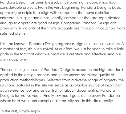 Pandora Design has been blessed; since opening its door, it has had considerable projects. From the very beginning, Pandora Design's basic operating principle is to align with companies that have a similar entrepreunial spirit and ethos. Ideally, companies that are sophisticated enough to appreciate good design. Companies Pandora Design can grow with. A majority of the firm's accounts are through introduction, from satisfied clients. Let it be known - Pandora Design regards design as a serious business. As a matter of fact, it's our survival. At our firm, we just happen to take a little pride in the fact that what we produce is creative and effective. And our clients approve it. The continuing success of Pandora Design is based on the high standards applied in the design process and to the uncompromising quality of production methodologies. Selected from a diverse range of projects, the solutions featured in this site will serve as a valuable source of inspiration, as a reference tool and as our fruit of labour, documenting Pandora Design's formative years. Finally, my heart goes out to every Pandorian whose hard work and exceptional creativity made this site a reality. To the rest, simply enjoy...