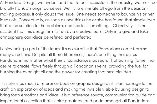 At Pandora Design, we understand that to be successful in the industry, we must be brutally frank amongst ourselves. We try to eliminate all ego from the decision-making process. It only clouds the issue. One needs someone to bounce his or her ideas off. Conceptually, as soon as one thinks he or she has found that simple idea that is the solution to the problem, one has lost something - Objectivity. It is no accident that this design firm is run by a creative team. Only in a give and take atmosphere can ideas be refined and perfected. I enjoy being a part of the team. It’s no surprise that Pandorians come from so many directions. Despite all their differences, there’s one thing that unites Pandorians, no matter what their circumstances: passion. That burning flame, that desire to create, flows freely through a Pandorian’s veins, providing the fuel for burning the midnight oil and the power for creating that next big idea. This site is as much a reference book on graphic design as it is an homage to the craft, an exploration of ideas and making the invisible visible by using design to bring forth emotions and ideas. It is a reference source, communication guide and inspirational collection that inspire greatness and pride amongst all Pandorians.