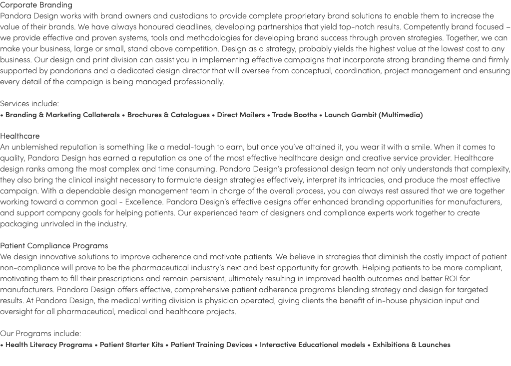 Corporate Branding Pandora Design works with brand owners and custodians to provide complete proprietary brand solutions to enable them to increase the value of their brands. We have always honoured deadlines, developing partnerships that yield top-notch results. Competently brand focused – we provide effective and proven systems, tools and methodologies for developing brand success through proven strategies. Together, we can make your business, large or small, stand above competition. Design as a strategy, probably yields the highest value at the lowest cost to any business. Our design and print division can assist you in implementing effective campaigns that incorporate strong branding theme and firmly supported by pandorians and a dedicated design director that will oversee from conceptual, coordination, project management and ensuring every detail of the campaign is being managed professionally. Services include: • Branding & Marketing Collaterals • Brochures & Catalogues • Direct Mailers • Trade Booths • Launch Gambit (Multimedia) Healthcare An unblemished reputation is something like a medal-tough to earn, but once you’ve attained it, you wear it with a smile. When it comes to quality, Pandora Design has earned a reputation as one of the most effective healthcare design and creative service provider. Healthcare design ranks among the most complex and time consuming. Pandora Design’s professional design team not only understands that complexity, they also bring the clinical insight necessary to formulate design strategies effectively, interpret its intricacies, and produce the most effective campaign. With a dependable design management team in charge of the overall process, you can always rest assured that we are together working toward a common goal - Excellence. Pandora Design’s effective designs offer enhanced branding opportunities for manufacturers, and support company goals for helping patients. Our experienced team of designers and compliance experts work together to create packaging unrivaled in the industry. Patient Compliance Programs We design innovative solutions to improve adherence and motivate patients. We believe in strategies that diminish the costly impact of patient non-compliance will prove to be the pharmaceutical industry’s next and best opportunity for growth. Helping patients to be more compliant, motivating them to fill their prescriptions and remain persistent, ultimately resulting in improved health outcomes and better ROI for manufacturers. Pandora Design offers effective, comprehensive patient adherence programs blending strategy and design for targeted results. At Pandora Design, the medical writing division is physician operated, giving clients the benefit of in-house physician input and oversight for all pharmaceutical, medical and healthcare projects. Our Programs include: • Health Literacy Programs • Patient Starter Kits • Patient Training Devices • Interactive Educational models • Exhibitions & Launches 