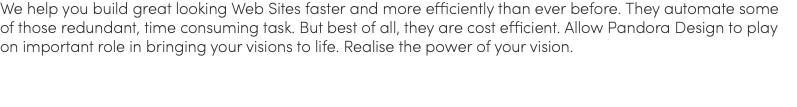 We help you build great looking Web Sites faster and more efficiently than ever before. They automate some of those redundant, time consuming task. But best of all, they are cost efficient. Allow Pandora Design to play on important role in bringing your visions to life. Realise the power of your vision.