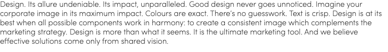 Design. Its allure undeniable. Its impact, unparalleled. Good design never goes unnoticed. Imagine your corporate image in its maximum impact. Colours are exact. There’s no guesswork. Text is crisp. Design is at its best when all possible components work in harmony: to create a consistent image which complements the marketing strategy. Design is more than what it seems. It is the ultimate marketing tool. And we believe effective solutions come only from shared vision.